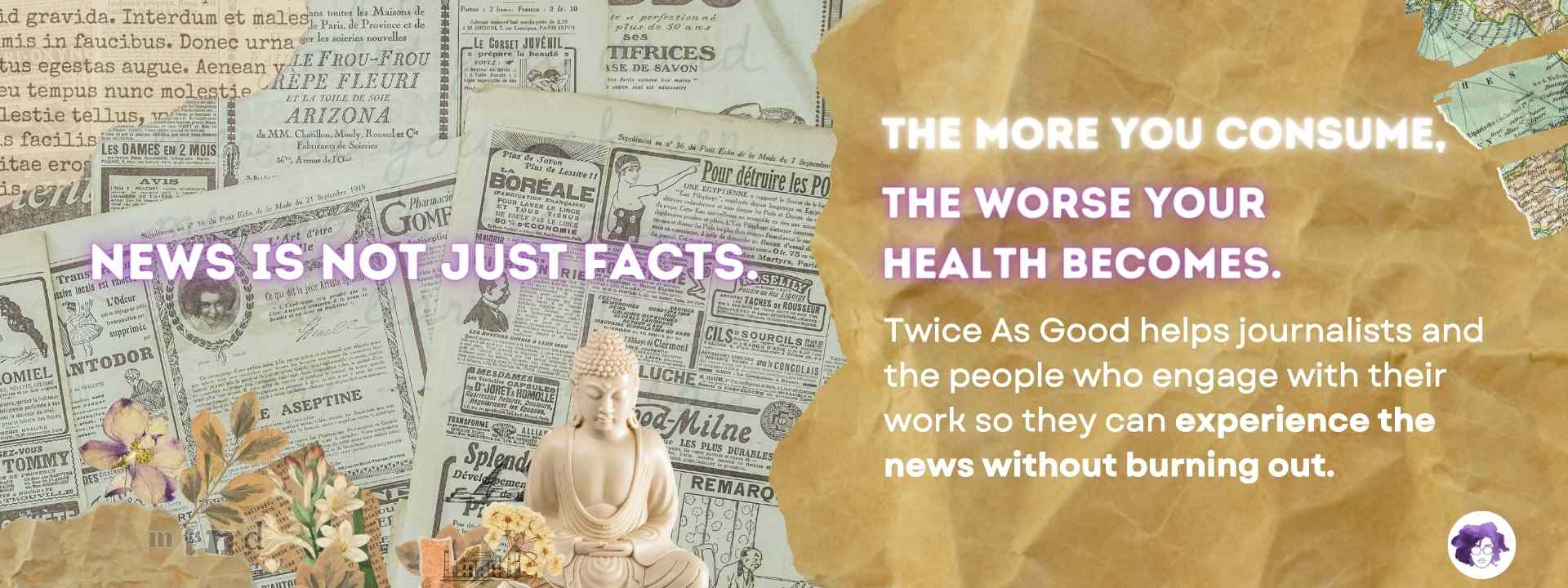 News is not just facts. The more you consume, the worse your health becomes. Twice As Good helps journalists and the people who engage with their work so they can experience the news without burning out.